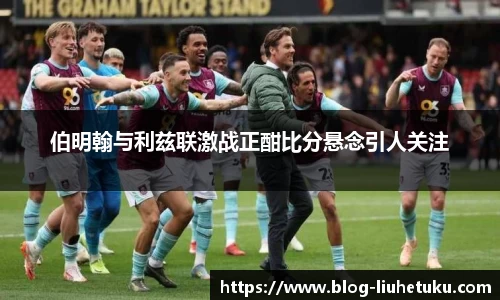 伯明翰与利兹联激战正酣比分悬念引人关注