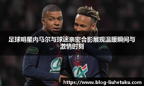 足球明星内马尔与球迷亲密合影展现温暖瞬间与激情时刻