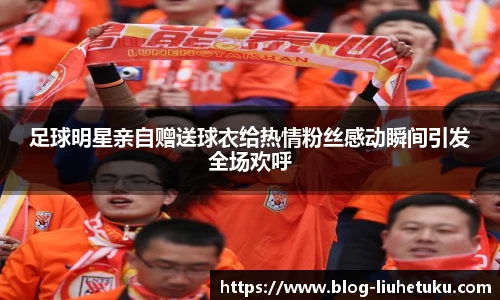 足球明星亲自赠送球衣给热情粉丝感动瞬间引发全场欢呼