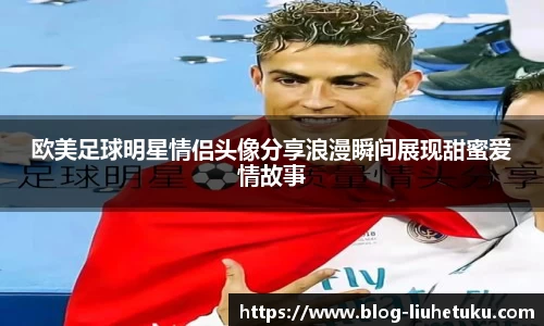 欧美足球明星情侣头像分享浪漫瞬间展现甜蜜爱情故事