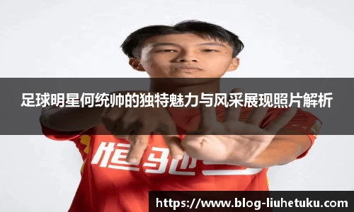 足球明星何统帅的独特魅力与风采展现照片解析